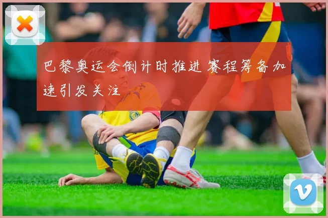 巴黎奥运会倒计时推进 赛程筹备加速引发关注