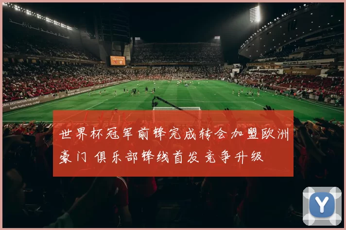 世界杯冠军前锋完成转会加盟欧洲豪门 俱乐部锋线首发竞争升级