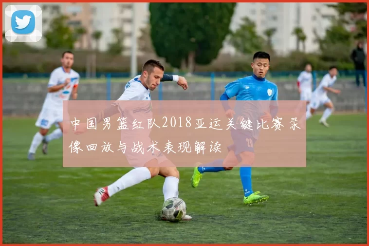 中国男篮红队2018亚运关键比赛录像回放与战术表现解读