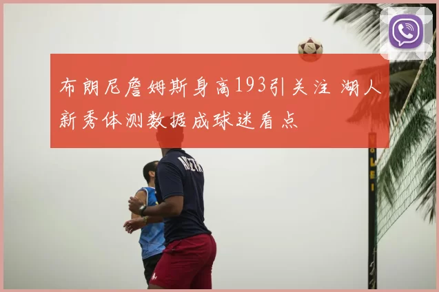 布朗尼詹姆斯身高193引关注 湖人新秀体测数据成球迷看点