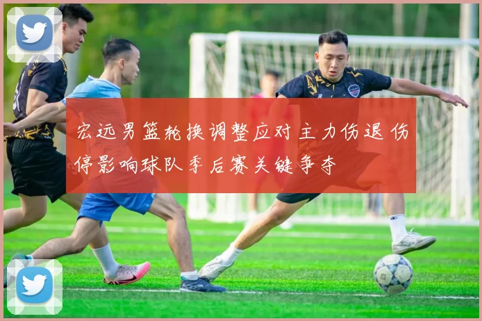 宏远男篮轮换调整应对主力伤退 伤停影响球队季后赛关键争夺