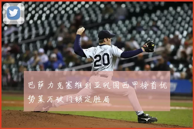 巴萨力克塞维利亚巩固西甲榜首优势莱万破门锁定胜局