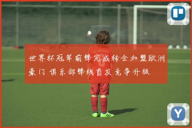 世界杯冠军前锋完成转会加盟欧洲豪门 俱乐部锋线首发竞争升级