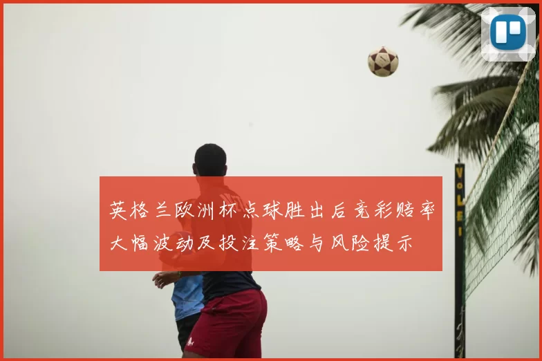 英格兰欧洲杯点球胜出后竞彩赔率大幅波动及投注策略与风险提示