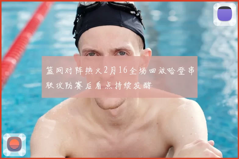 篮网对阵热火2月16全场回放哈登串联攻防赛后看点持续发酵