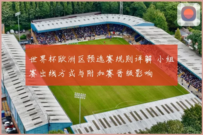世界杯欧洲区预选赛规则详解 小组赛出线方式与附加赛晋级影响