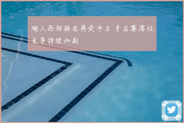 湖人西部排名再受冲击 季后赛席位竞争持续加剧