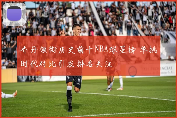 乔丹领衔历史前十NBA球星榜 单挑时代对比引发排名关注