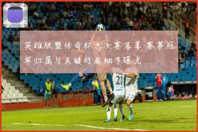 英雄联盟传奇杯总决赛落幕 赛事冠军归属与关键对局细节曝光