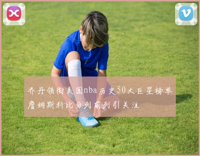 乔丹领衔美国nba历史50大巨星榜单詹姆斯科比分列前列引关注