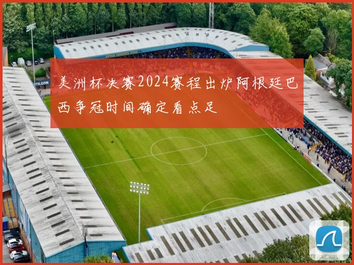美洲杯决赛2024赛程出炉阿根廷巴西争冠时间确定看点足