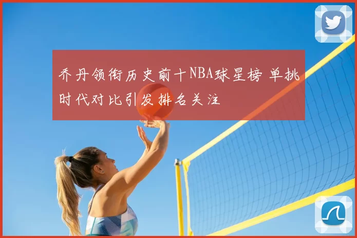 乔丹领衔历史前十NBA球星榜 单挑时代对比引发排名关注