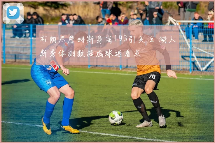 布朗尼詹姆斯身高193引关注 湖人新秀体测数据成球迷看点