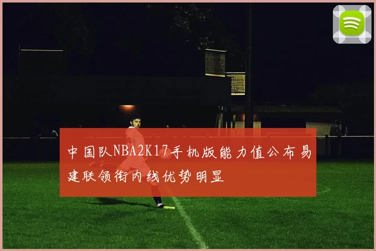 中国队NBA2K17手机版能力值公布易建联领衔内线优势明显
