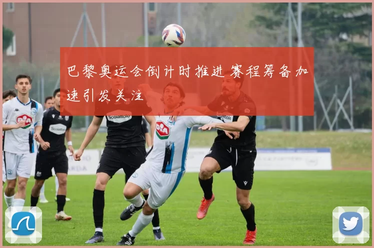 巴黎奥运会倒计时推进 赛程筹备加速引发关注