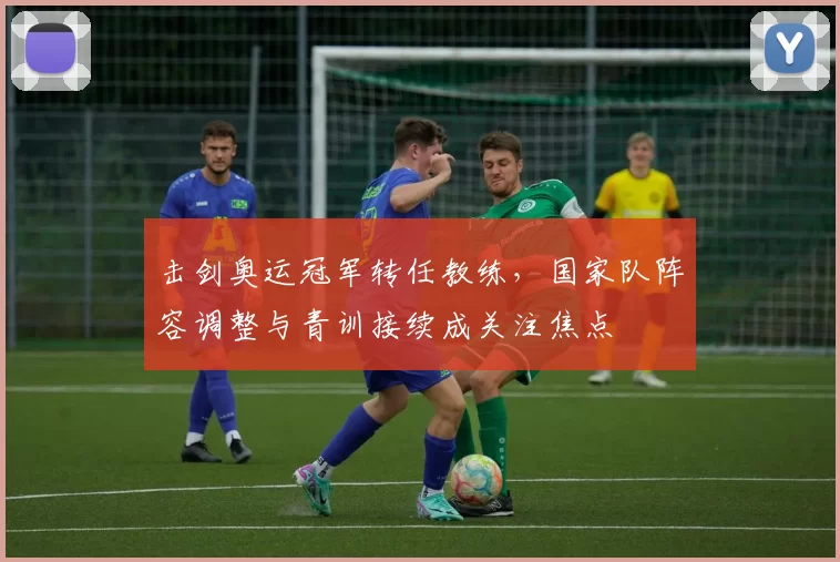 击剑奥运冠军转任教练，国家队阵容调整与青训接续成关注焦点