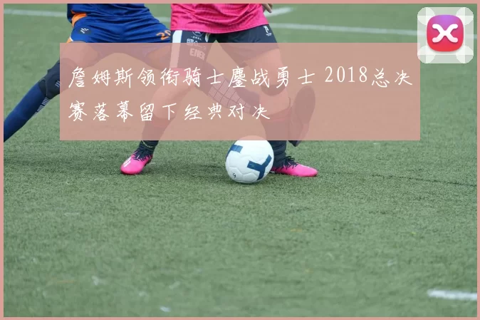 詹姆斯领衔骑士鏖战勇士 2018总决赛落幕留下经典对决