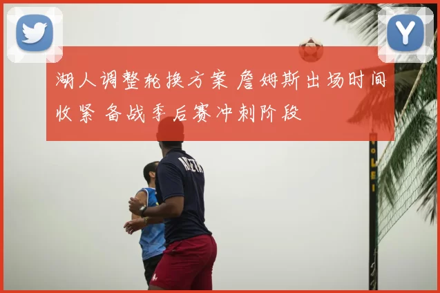 湖人调整轮换方案 詹姆斯出场时间收紧 备战季后赛冲刺阶段