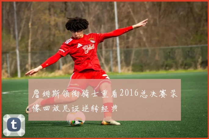 詹姆斯领衔骑士重看2016总决赛录像回放见证逆转经典