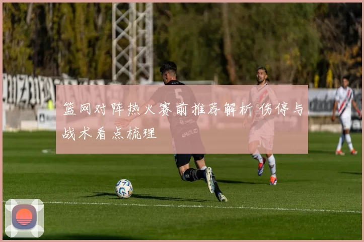 篮网对阵热火赛前推荐解析 伤停与战术看点梳理