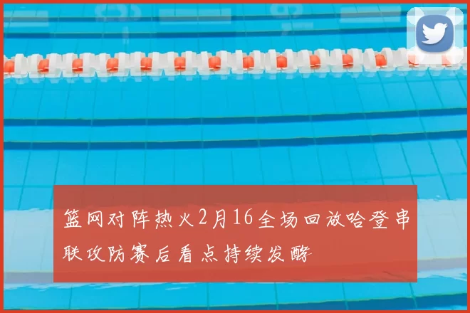 篮网对阵热火2月16全场回放哈登串联攻防赛后看点持续发酵